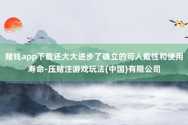 赌钱app下载还大大进步了确立的可人戴性和使用寿命-压赌注游戏玩法(中国)有限公司