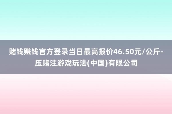 赌钱赚钱官方登录当日最高报价46.50元/公斤-压赌注游戏玩法(中国)有限公司