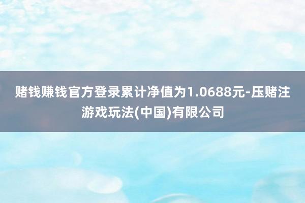 赌钱赚钱官方登录累计净值为1.0688元-压赌注游戏玩法(中国)有限公司