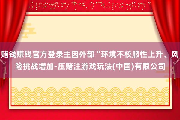 赌钱赚钱官方登录主因外部“环境不校服性上升、风险挑战增加-压赌注游戏玩法(中国)有限公司