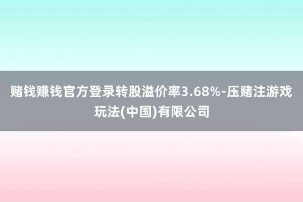 赌钱赚钱官方登录转股溢价率3.68%-压赌注游戏玩法(中国)有限公司