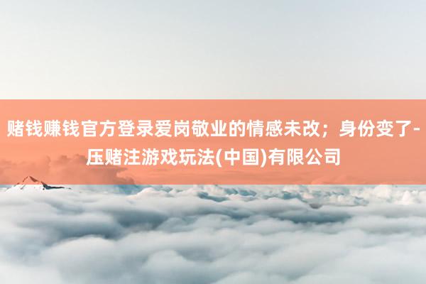 赌钱赚钱官方登录爱岗敬业的情感未改；身份变了-压赌注游戏玩法(中国)有限公司