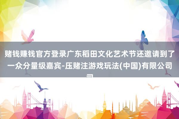 赌钱赚钱官方登录广东稻田文化艺术节还邀请到了一众分量级嘉宾-压赌注游戏玩法(中国)有限公司