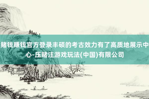 赌钱赚钱官方登录丰硕的考古效力有了高质地展示中心-压赌注游戏玩法(中国)有限公司