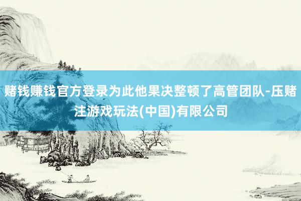 赌钱赚钱官方登录为此他果决整顿了高管团队-压赌注游戏玩法(中国)有限公司
