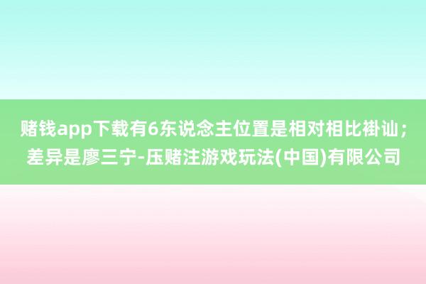 赌钱app下载有6东说念主位置是相对相比褂讪；差异是廖三宁-压赌注游戏玩法(中国)有限公司