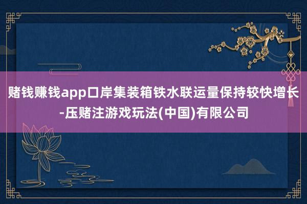 赌钱赚钱app口岸集装箱铁水联运量保持较快增长-压赌注游戏玩法(中国)有限公司