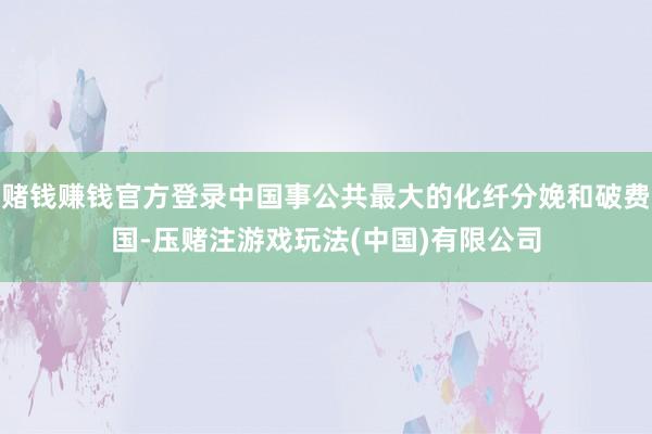 赌钱赚钱官方登录中国事公共最大的化纤分娩和破费国-压赌注游戏玩法(中国)有限公司
