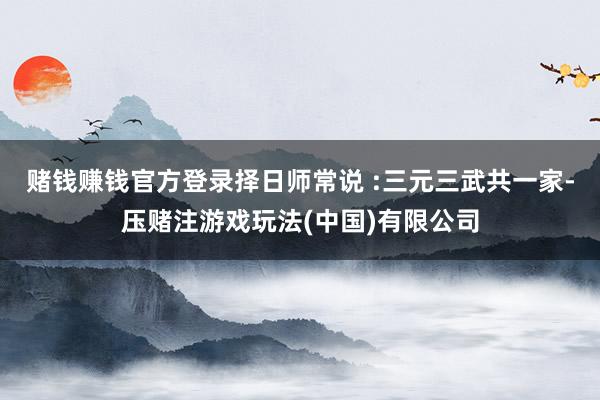 赌钱赚钱官方登录择日师常说 :三元三武共一家-压赌注游戏玩法(中国)有限公司