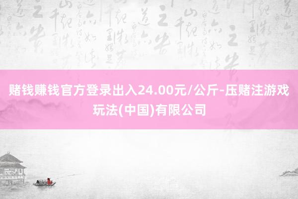 赌钱赚钱官方登录出入24.00元/公斤-压赌注游戏玩法(中国)有限公司