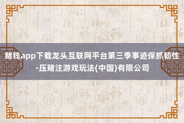 赌钱app下载龙头互联网平台第三季事迹保抓韧性-压赌注游戏玩法(中国)有限公司