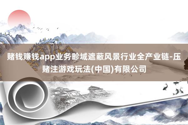 赌钱赚钱app业务畛域遮蔽风景行业全产业链-压赌注游戏玩法(中国)有限公司