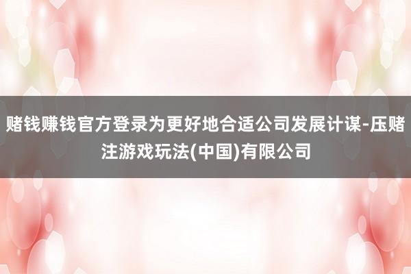 赌钱赚钱官方登录为更好地合适公司发展计谋-压赌注游戏玩法(中国)有限公司