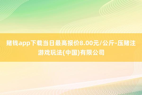 赌钱app下载当日最高报价8.00元/公斤-压赌注游戏玩法(中国)有限公司