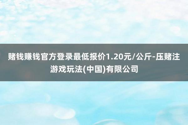赌钱赚钱官方登录最低报价1.20元/公斤-压赌注游戏玩法(中国)有限公司