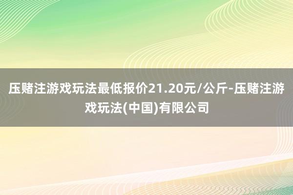 压赌注游戏玩法最低报价21.20元/公斤-压赌注游戏玩法(中国)有限公司