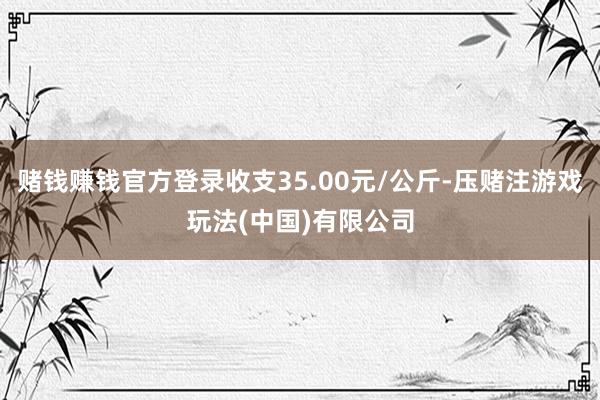 赌钱赚钱官方登录收支35.00元/公斤-压赌注游戏玩法(中国)有限公司