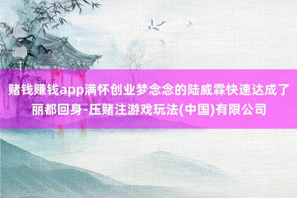 赌钱赚钱app满怀创业梦念念的陆威霖快速达成了丽都回身-压赌注游戏玩法(中国)有限公司