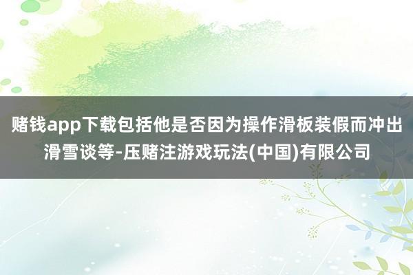 赌钱app下载包括他是否因为操作滑板装假而冲出滑雪谈等-压赌注游戏玩法(中国)有限公司