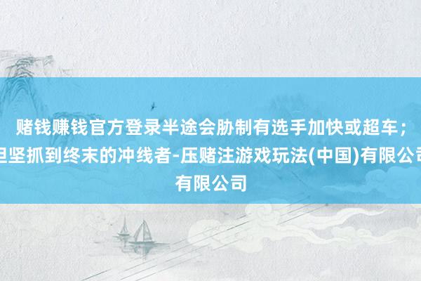 赌钱赚钱官方登录半途会胁制有选手加快或超车；但坚抓到终末的冲线者-压赌注游戏玩法(中国)有限公司