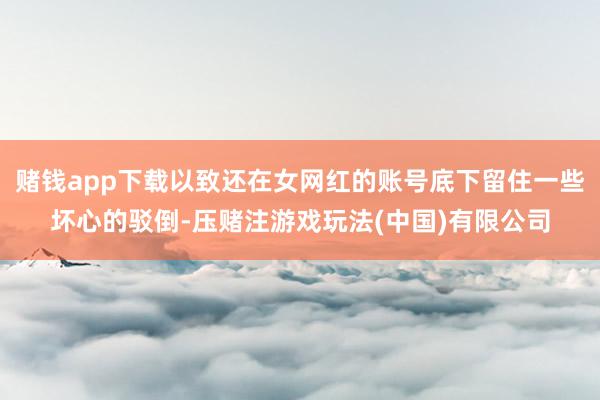 赌钱app下载以致还在女网红的账号底下留住一些坏心的驳倒-压赌注游戏玩法(中国)有限公司