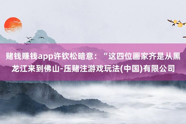 赌钱赚钱app许钦松暗意：“这四位画家齐是从黑龙江来到佛山-压赌注游戏玩法(中国)有限公司