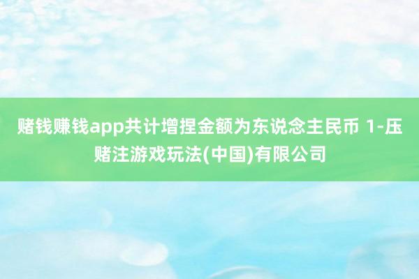 赌钱赚钱app共计增捏金额为东说念主民币 1-压赌注游戏玩法(中国)有限公司