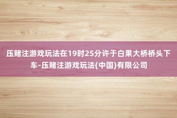 压赌注游戏玩法在19时25分许于白果大桥桥头下车-压赌注游戏玩法(中国)有限公司