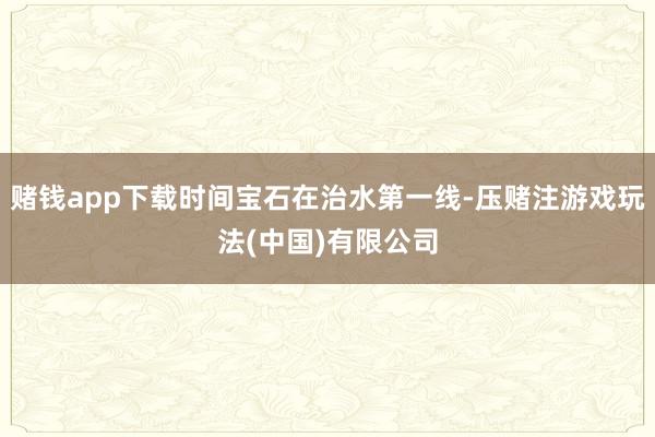 赌钱app下载时间宝石在治水第一线-压赌注游戏玩法(中国)有限公司