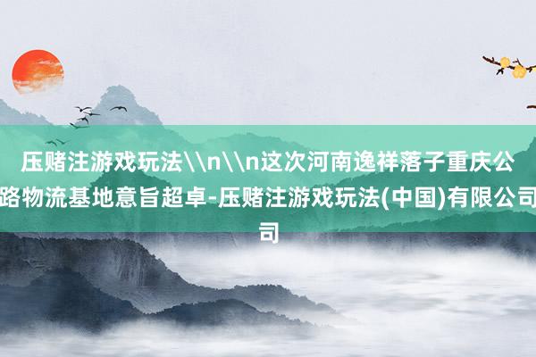 压赌注游戏玩法\n\n这次河南逸祥落子重庆公路物流基地意旨超卓-压赌注游戏玩法(中国)有限公司
