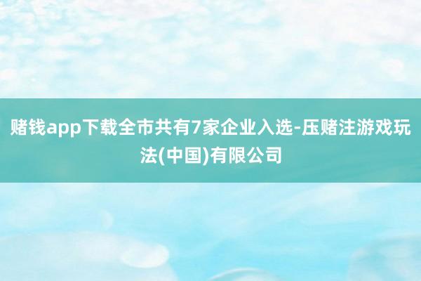 赌钱app下载全市共有7家企业入选-压赌注游戏玩法(中国)有限公司