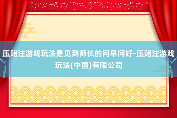 压赌注游戏玩法是见到师长的问早问好-压赌注游戏玩法(中国)有限公司
