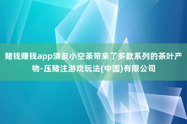 赌钱赚钱app清友小空荼带来了多款系列的茶叶产物-压赌注游戏玩法(中国)有限公司