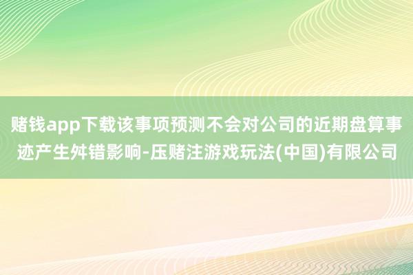 赌钱app下载该事项预测不会对公司的近期盘算事迹产生舛错影响-压赌注游戏玩法(中国)有限公司