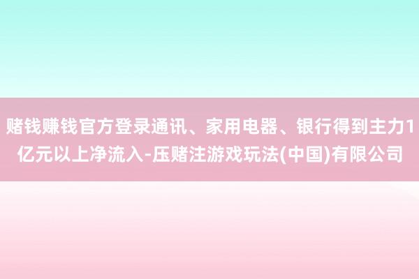 赌钱赚钱官方登录通讯、家用电器、银行得到主力1亿元以上净流入-压赌注游戏玩法(中国)有限公司