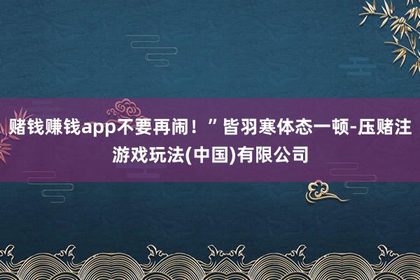 赌钱赚钱app不要再闹！”皆羽寒体态一顿-压赌注游戏玩法(中国)有限公司