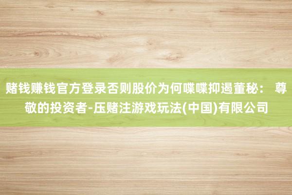 赌钱赚钱官方登录否则股价为何喋喋抑遏董秘： 尊敬的投资者-压赌注游戏玩法(中国)有限公司