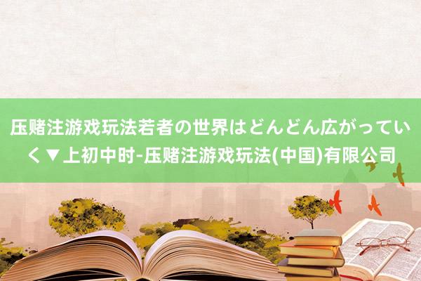 压赌注游戏玩法若者の世界はどんどん広がっていく▼上初中时-压赌注游戏玩法(中国)有限公司