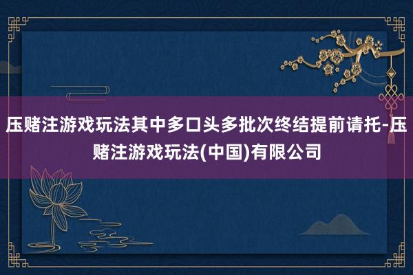 压赌注游戏玩法其中多口头多批次终结提前请托-压赌注游戏玩法(中国)有限公司