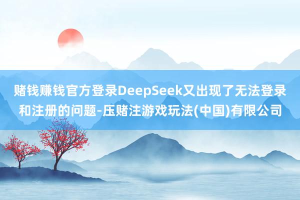 赌钱赚钱官方登录DeepSeek又出现了无法登录和注册的问题-压赌注游戏玩法(中国)有限公司