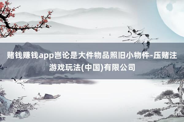 赌钱赚钱app岂论是大件物品照旧小物件-压赌注游戏玩法(中国)有限公司