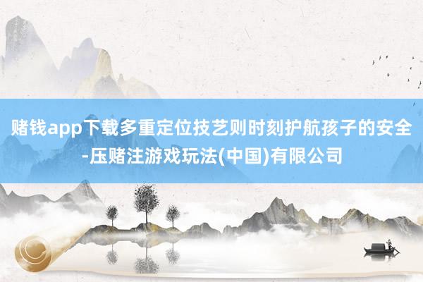赌钱app下载多重定位技艺则时刻护航孩子的安全-压赌注游戏玩法(中国)有限公司