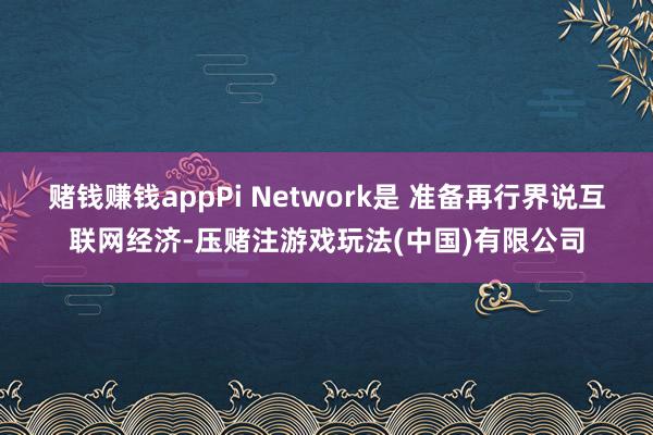 赌钱赚钱appPi Network是 准备再行界说互联网经济-压赌注游戏玩法(中国)有限公司