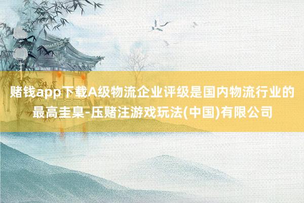 赌钱app下载A级物流企业评级是国内物流行业的最高圭臬-压赌注游戏玩法(中国)有限公司