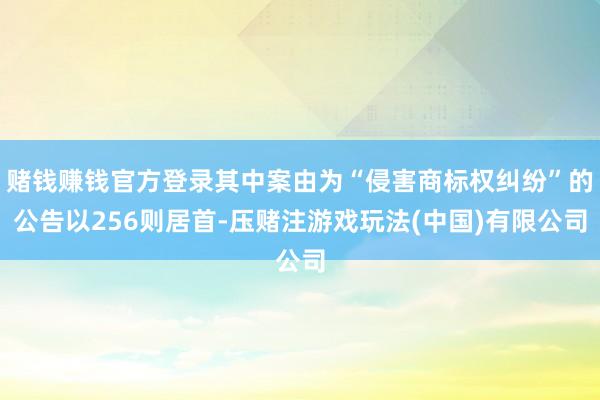 赌钱赚钱官方登录其中案由为“侵害商标权纠纷”的公告以256则居首-压赌注游戏玩法(中国)有限公司