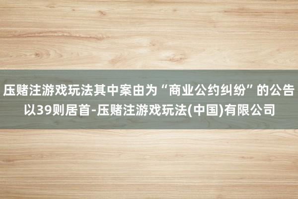 压赌注游戏玩法其中案由为“商业公约纠纷”的公告以39则居首-压赌注游戏玩法(中国)有限公司