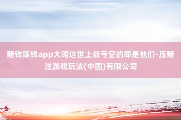 赌钱赚钱app大略这世上最亏空的即是他们-压赌注游戏玩法(中国)有限公司