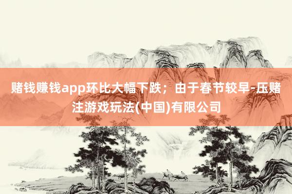 赌钱赚钱app环比大幅下跌；由于春节较早-压赌注游戏玩法(中国)有限公司