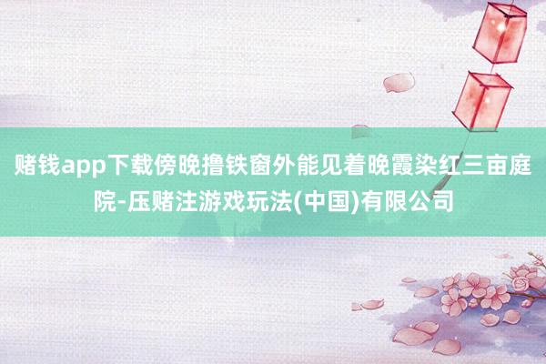 赌钱app下载傍晚撸铁窗外能见着晚霞染红三亩庭院-压赌注游戏玩法(中国)有限公司