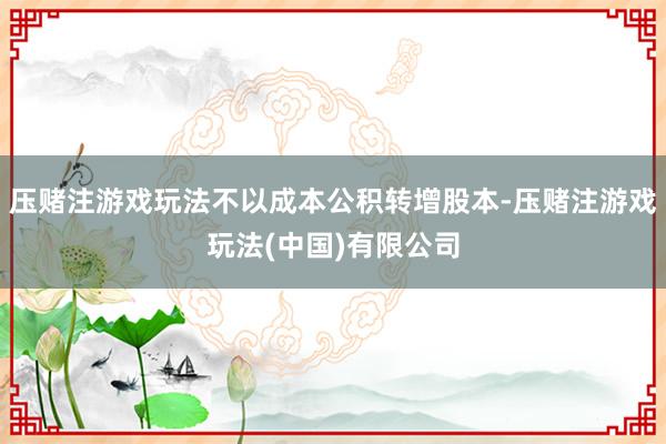 压赌注游戏玩法不以成本公积转增股本-压赌注游戏玩法(中国)有限公司
